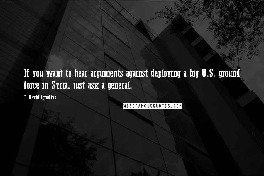 David Ignatius Quotes: If you want to hear arguments against deploying a big U.S. ground force in Syria, just ask a general.