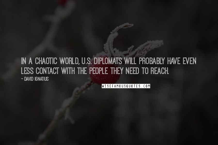 David Ignatius Quotes: In a chaotic world, U.S. diplomats will probably have even less contact with the people they need to reach.