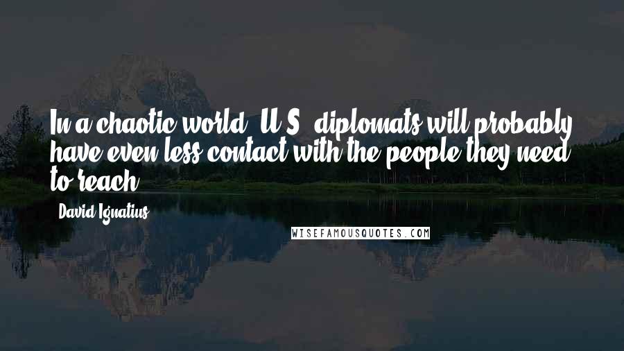 David Ignatius Quotes: In a chaotic world, U.S. diplomats will probably have even less contact with the people they need to reach.