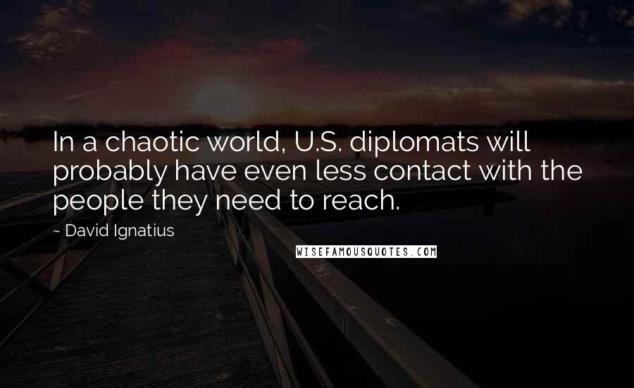 David Ignatius Quotes: In a chaotic world, U.S. diplomats will probably have even less contact with the people they need to reach.