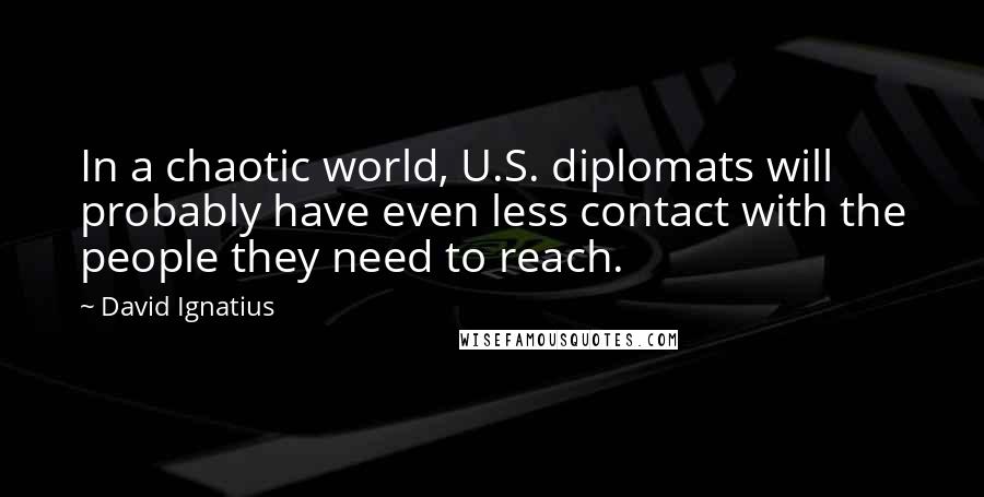 David Ignatius Quotes: In a chaotic world, U.S. diplomats will probably have even less contact with the people they need to reach.