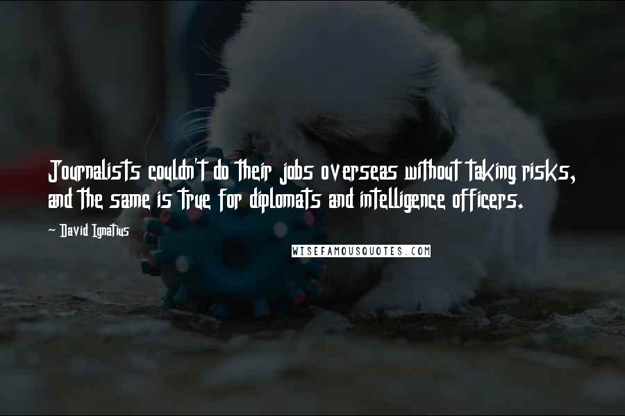 David Ignatius Quotes: Journalists couldn't do their jobs overseas without taking risks, and the same is true for diplomats and intelligence officers.