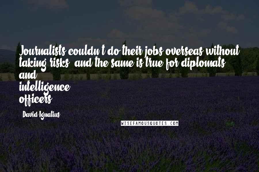 David Ignatius Quotes: Journalists couldn't do their jobs overseas without taking risks, and the same is true for diplomats and intelligence officers.