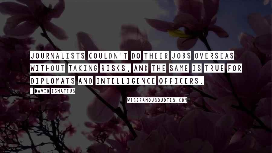 David Ignatius Quotes: Journalists couldn't do their jobs overseas without taking risks, and the same is true for diplomats and intelligence officers.