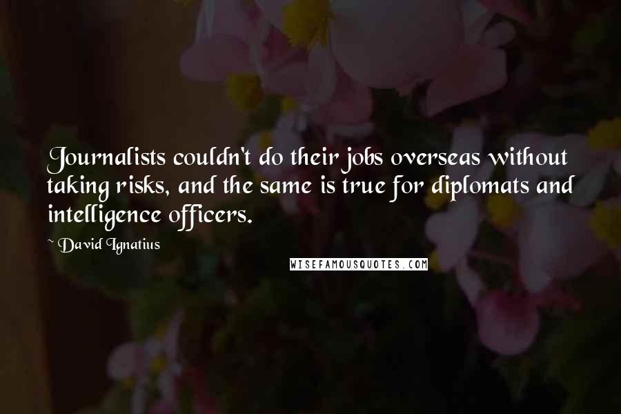 David Ignatius Quotes: Journalists couldn't do their jobs overseas without taking risks, and the same is true for diplomats and intelligence officers.