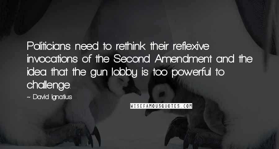 David Ignatius Quotes: Politicians need to rethink their reflexive invocations of the Second Amendment and the idea that the gun lobby is too powerful to challenge.