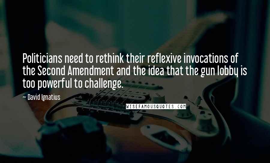 David Ignatius Quotes: Politicians need to rethink their reflexive invocations of the Second Amendment and the idea that the gun lobby is too powerful to challenge.