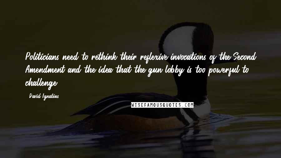 David Ignatius Quotes: Politicians need to rethink their reflexive invocations of the Second Amendment and the idea that the gun lobby is too powerful to challenge.