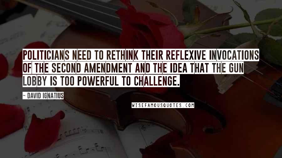 David Ignatius Quotes: Politicians need to rethink their reflexive invocations of the Second Amendment and the idea that the gun lobby is too powerful to challenge.