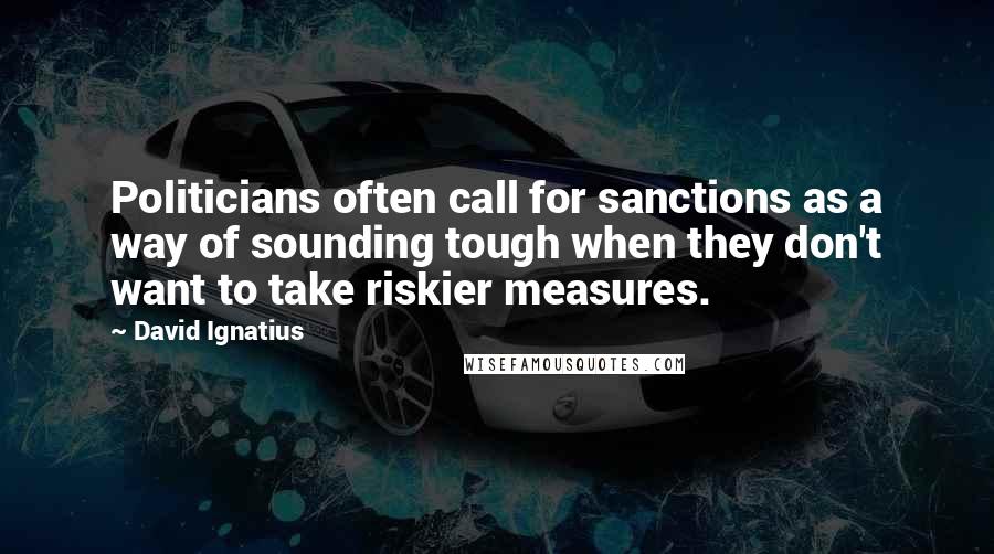 David Ignatius Quotes: Politicians often call for sanctions as a way of sounding tough when they don't want to take riskier measures.