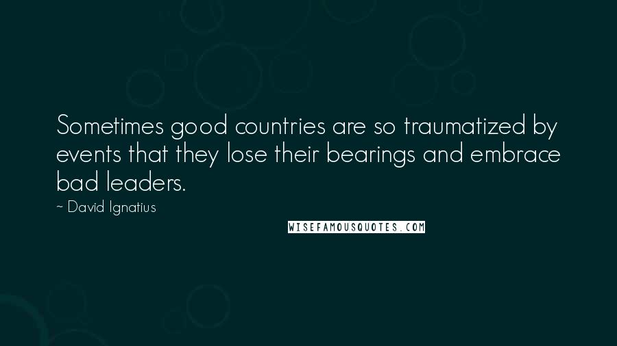 David Ignatius Quotes: Sometimes good countries are so traumatized by events that they lose their bearings and embrace bad leaders.