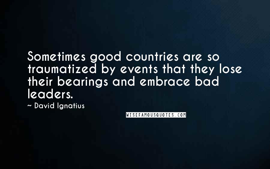 David Ignatius Quotes: Sometimes good countries are so traumatized by events that they lose their bearings and embrace bad leaders.