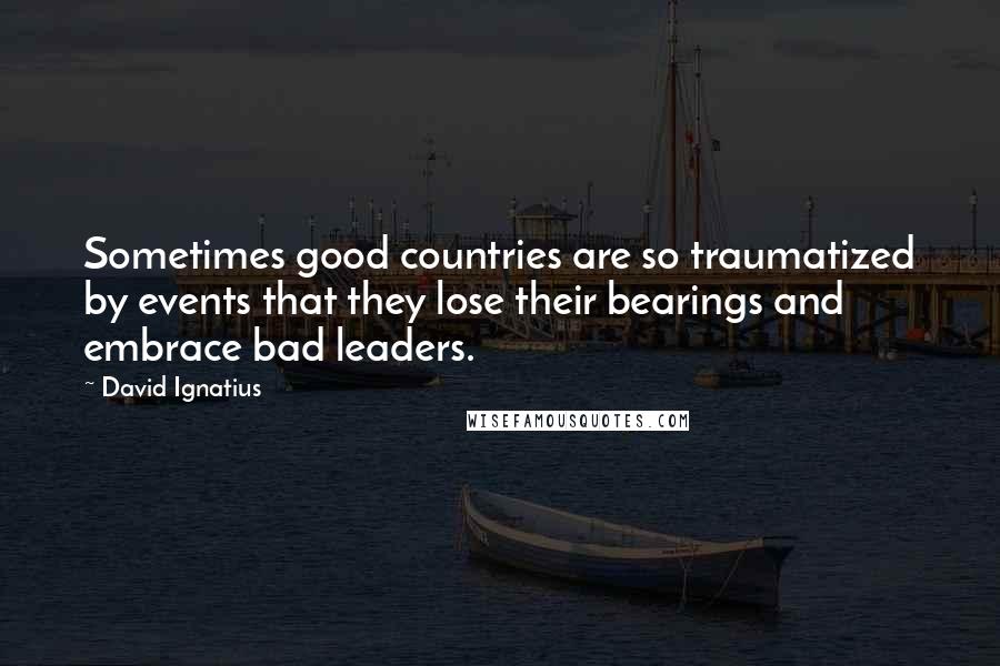 David Ignatius Quotes: Sometimes good countries are so traumatized by events that they lose their bearings and embrace bad leaders.