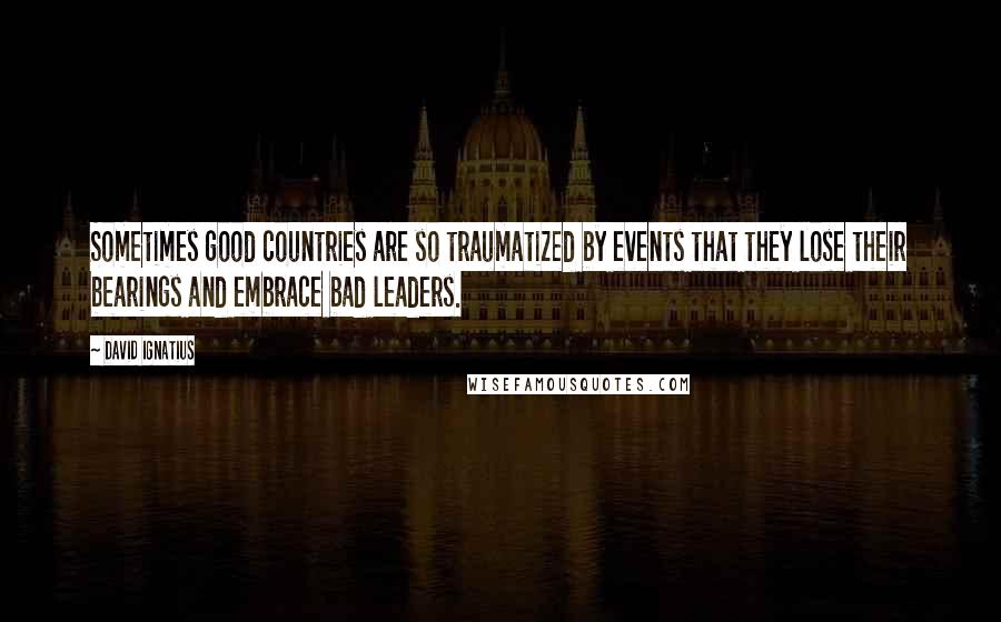 David Ignatius Quotes: Sometimes good countries are so traumatized by events that they lose their bearings and embrace bad leaders.