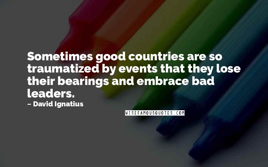 David Ignatius Quotes: Sometimes good countries are so traumatized by events that they lose their bearings and embrace bad leaders.