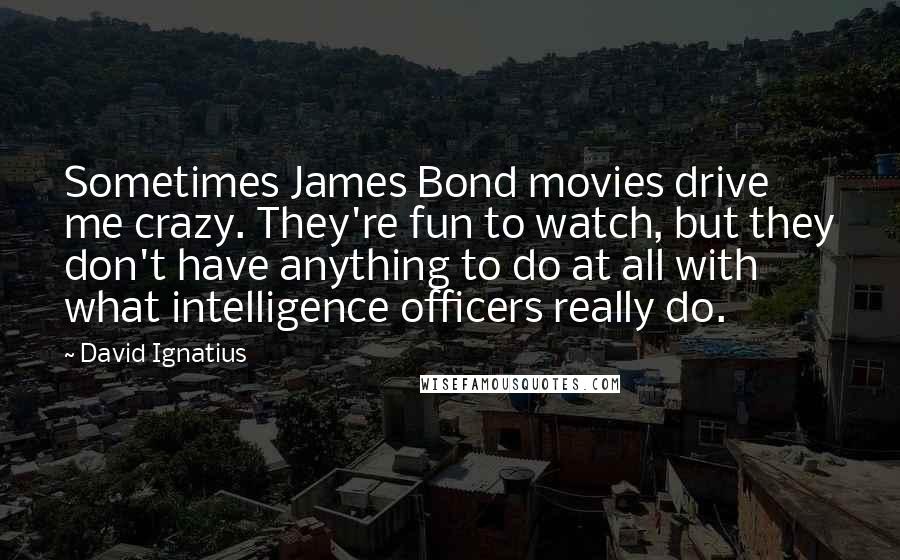 David Ignatius Quotes: Sometimes James Bond movies drive me crazy. They're fun to watch, but they don't have anything to do at all with what intelligence officers really do.