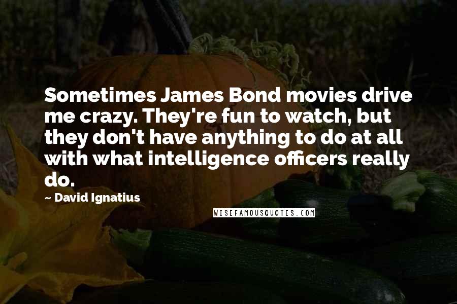 David Ignatius Quotes: Sometimes James Bond movies drive me crazy. They're fun to watch, but they don't have anything to do at all with what intelligence officers really do.