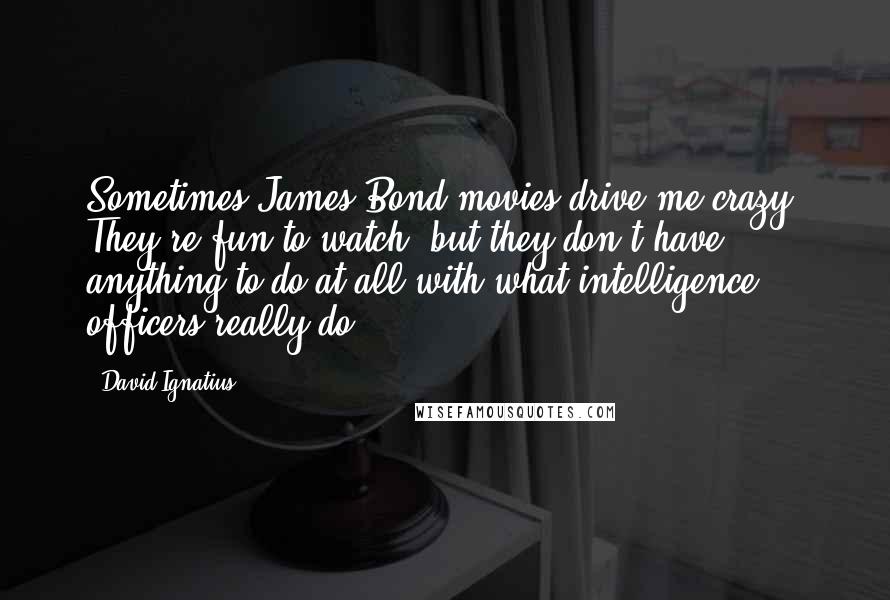 David Ignatius Quotes: Sometimes James Bond movies drive me crazy. They're fun to watch, but they don't have anything to do at all with what intelligence officers really do.