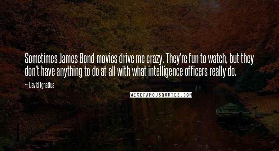 David Ignatius Quotes: Sometimes James Bond movies drive me crazy. They're fun to watch, but they don't have anything to do at all with what intelligence officers really do.