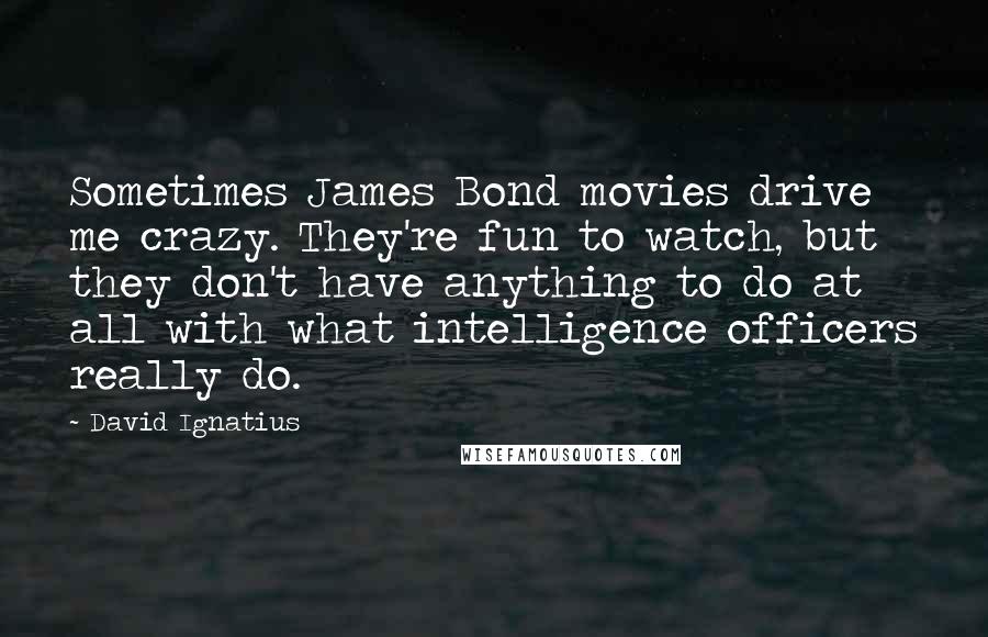 David Ignatius Quotes: Sometimes James Bond movies drive me crazy. They're fun to watch, but they don't have anything to do at all with what intelligence officers really do.