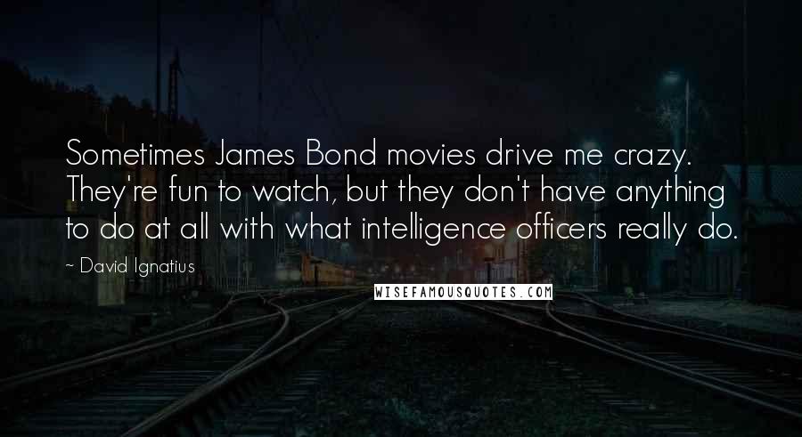 David Ignatius Quotes: Sometimes James Bond movies drive me crazy. They're fun to watch, but they don't have anything to do at all with what intelligence officers really do.