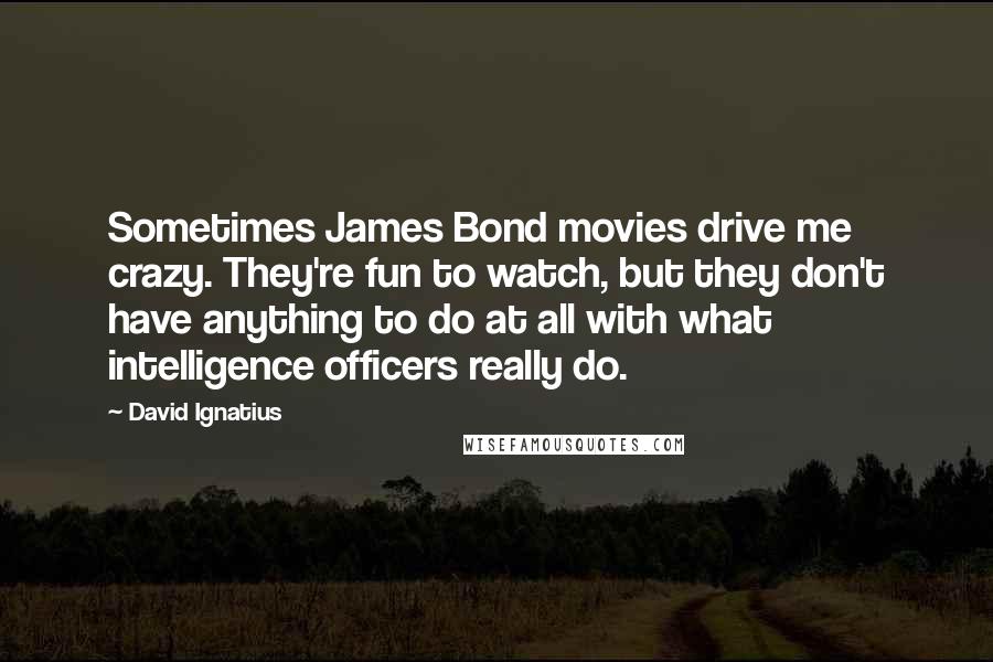 David Ignatius Quotes: Sometimes James Bond movies drive me crazy. They're fun to watch, but they don't have anything to do at all with what intelligence officers really do.