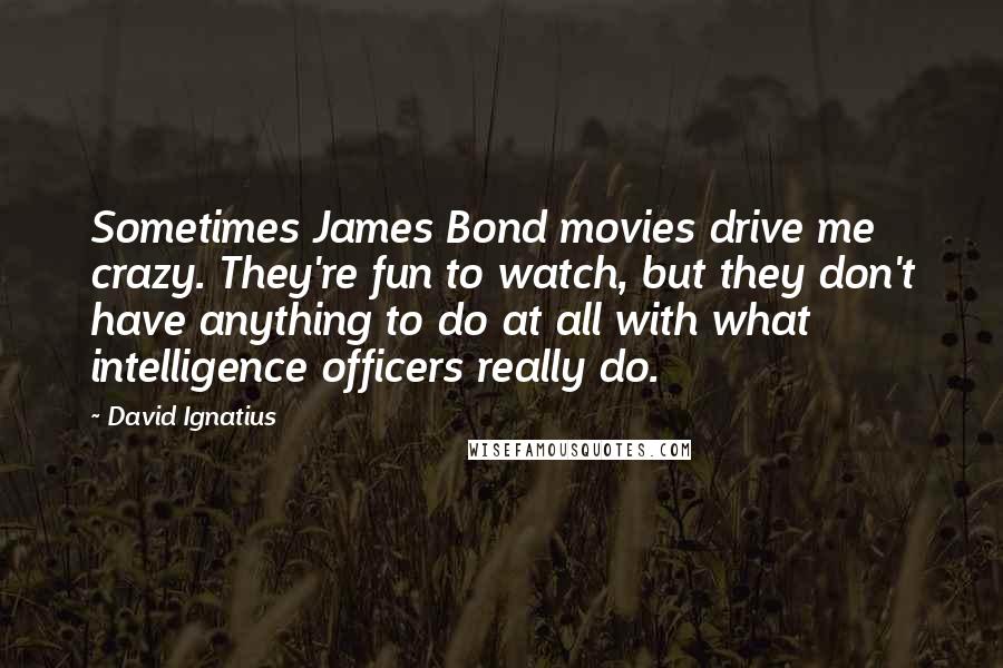 David Ignatius Quotes: Sometimes James Bond movies drive me crazy. They're fun to watch, but they don't have anything to do at all with what intelligence officers really do.