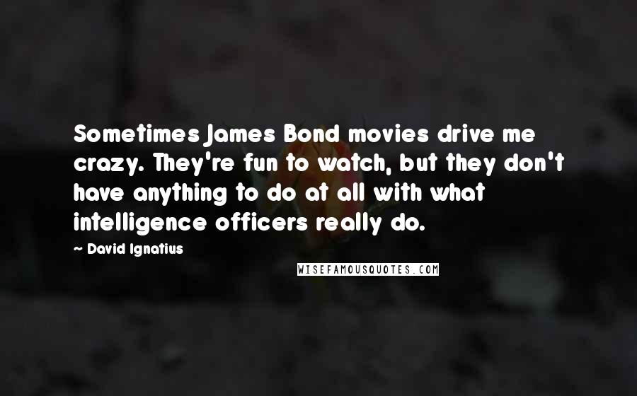 David Ignatius Quotes: Sometimes James Bond movies drive me crazy. They're fun to watch, but they don't have anything to do at all with what intelligence officers really do.