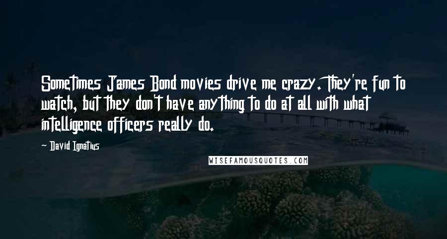 David Ignatius Quotes: Sometimes James Bond movies drive me crazy. They're fun to watch, but they don't have anything to do at all with what intelligence officers really do.