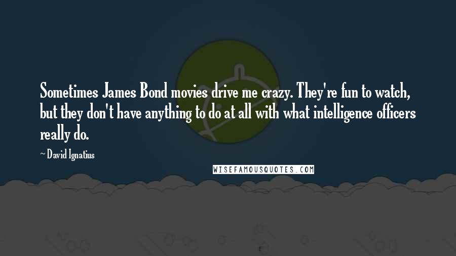 David Ignatius Quotes: Sometimes James Bond movies drive me crazy. They're fun to watch, but they don't have anything to do at all with what intelligence officers really do.