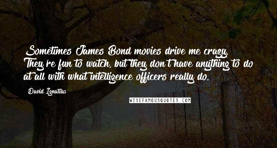 David Ignatius Quotes: Sometimes James Bond movies drive me crazy. They're fun to watch, but they don't have anything to do at all with what intelligence officers really do.