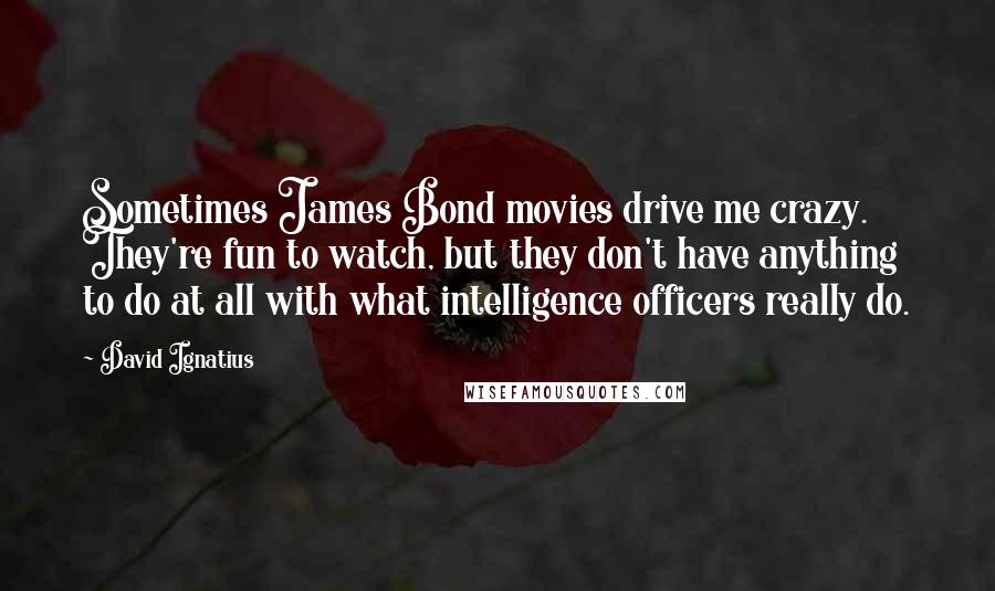 David Ignatius Quotes: Sometimes James Bond movies drive me crazy. They're fun to watch, but they don't have anything to do at all with what intelligence officers really do.