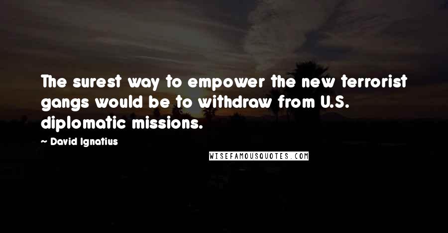 David Ignatius Quotes: The surest way to empower the new terrorist gangs would be to withdraw from U.S. diplomatic missions.