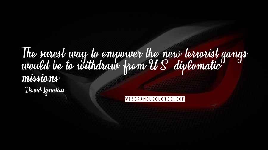 David Ignatius Quotes: The surest way to empower the new terrorist gangs would be to withdraw from U.S. diplomatic missions.