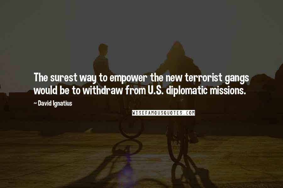 David Ignatius Quotes: The surest way to empower the new terrorist gangs would be to withdraw from U.S. diplomatic missions.