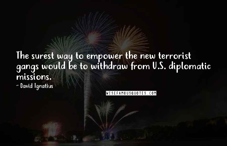 David Ignatius Quotes: The surest way to empower the new terrorist gangs would be to withdraw from U.S. diplomatic missions.