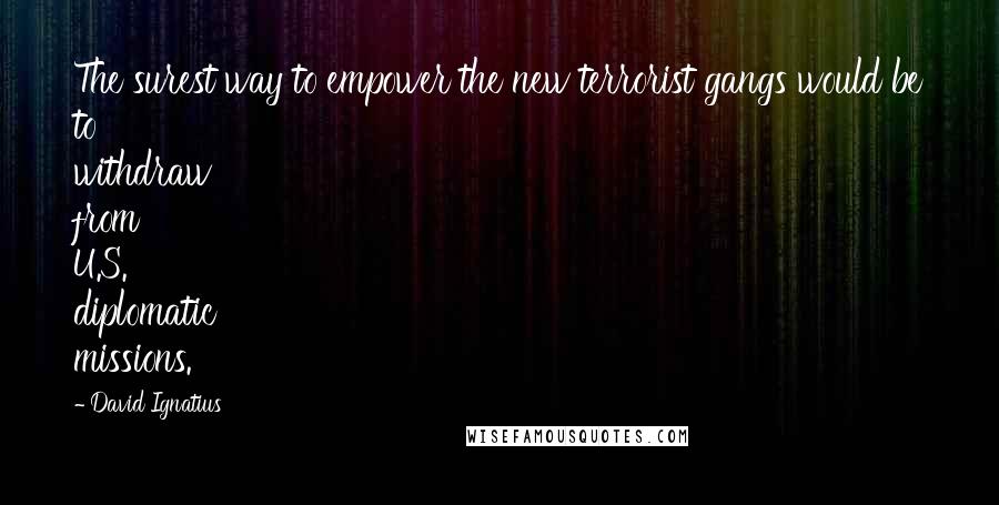 David Ignatius Quotes: The surest way to empower the new terrorist gangs would be to withdraw from U.S. diplomatic missions.