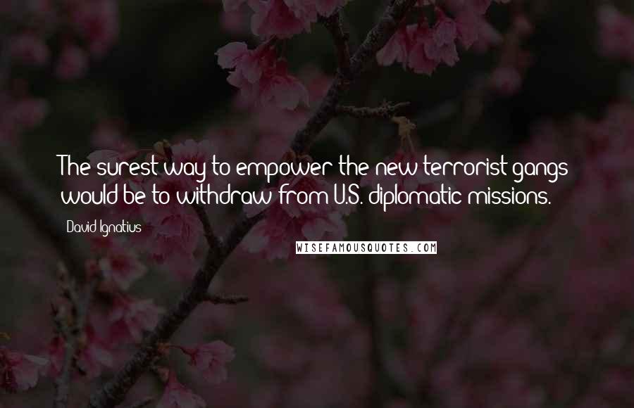 David Ignatius Quotes: The surest way to empower the new terrorist gangs would be to withdraw from U.S. diplomatic missions.