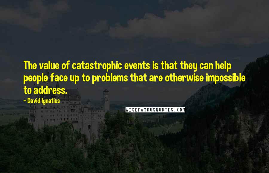 David Ignatius Quotes: The value of catastrophic events is that they can help people face up to problems that are otherwise impossible to address.