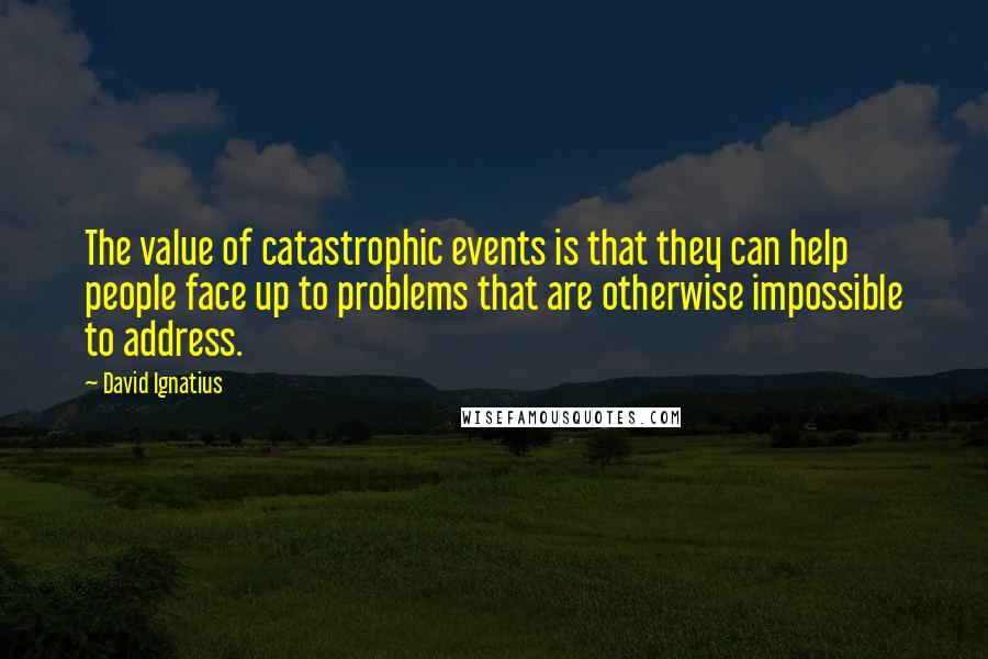 David Ignatius Quotes: The value of catastrophic events is that they can help people face up to problems that are otherwise impossible to address.