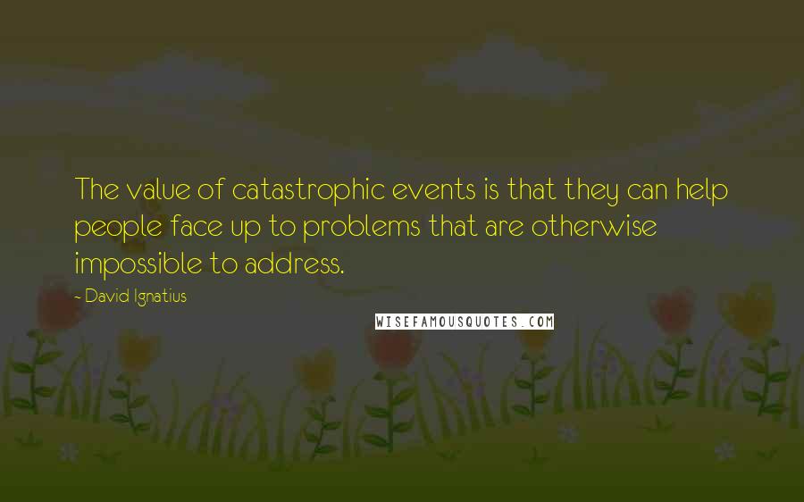 David Ignatius Quotes: The value of catastrophic events is that they can help people face up to problems that are otherwise impossible to address.