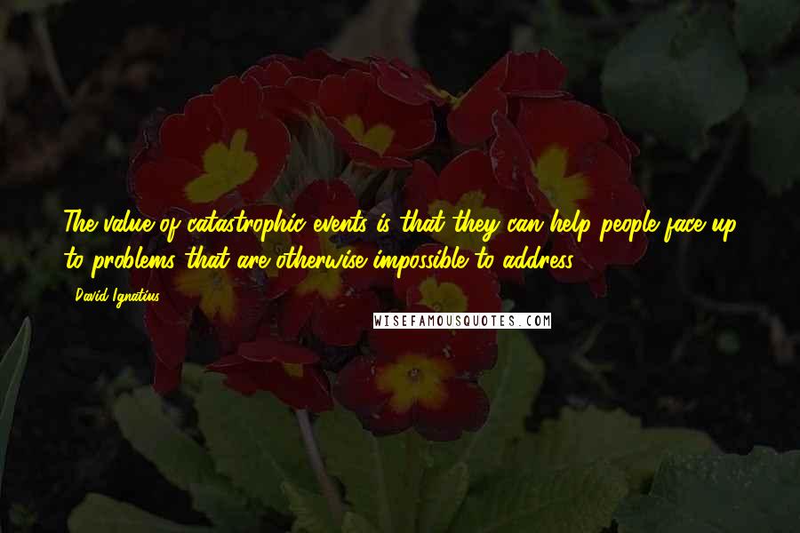 David Ignatius Quotes: The value of catastrophic events is that they can help people face up to problems that are otherwise impossible to address.