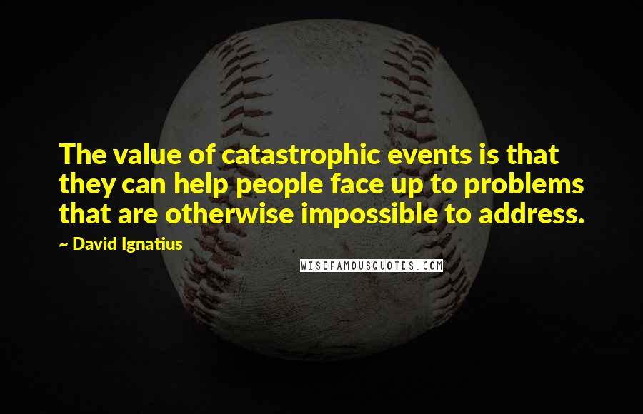 David Ignatius Quotes: The value of catastrophic events is that they can help people face up to problems that are otherwise impossible to address.