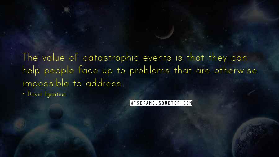 David Ignatius Quotes: The value of catastrophic events is that they can help people face up to problems that are otherwise impossible to address.