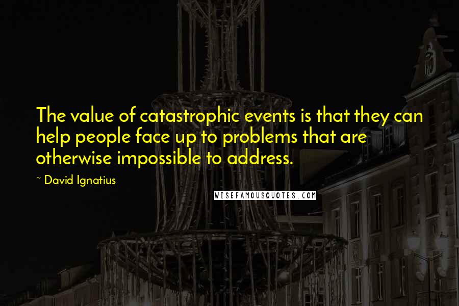 David Ignatius Quotes: The value of catastrophic events is that they can help people face up to problems that are otherwise impossible to address.