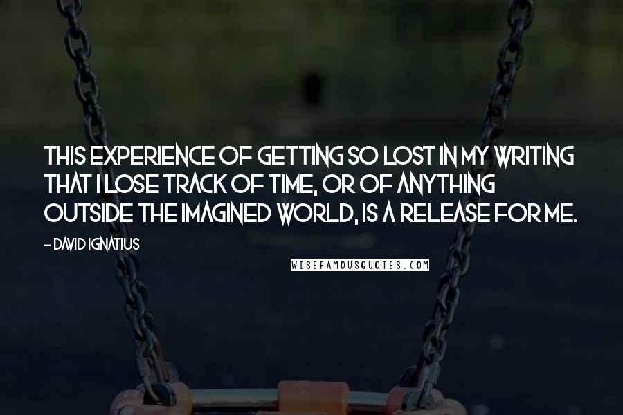 David Ignatius Quotes: This experience of getting so lost in my writing that I lose track of time, or of anything outside the imagined world, is a release for me.