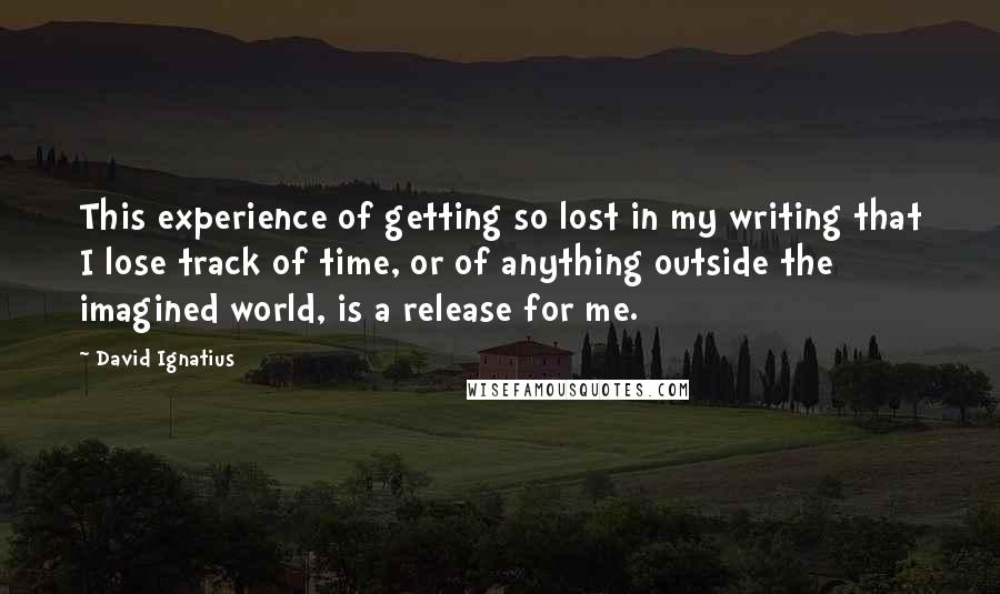 David Ignatius Quotes: This experience of getting so lost in my writing that I lose track of time, or of anything outside the imagined world, is a release for me.