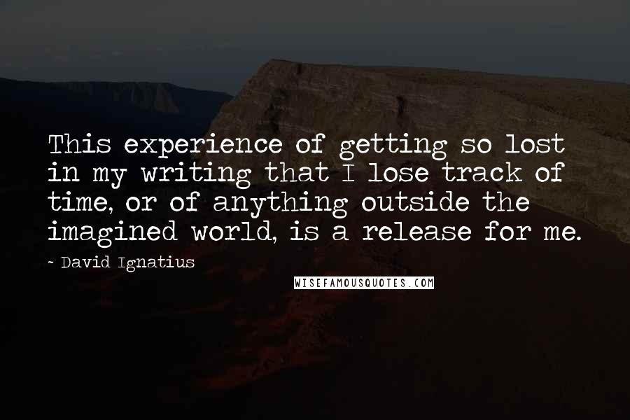 David Ignatius Quotes: This experience of getting so lost in my writing that I lose track of time, or of anything outside the imagined world, is a release for me.