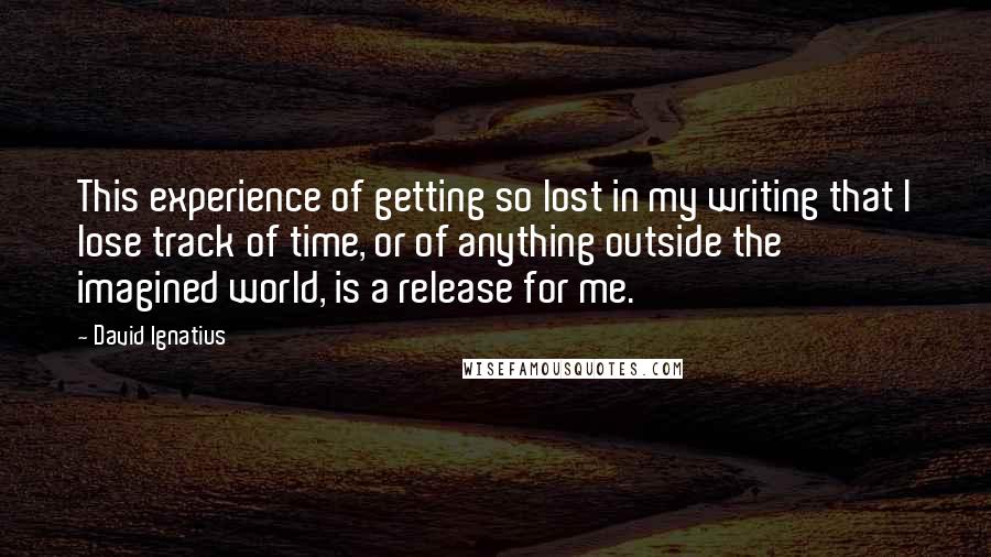 David Ignatius Quotes: This experience of getting so lost in my writing that I lose track of time, or of anything outside the imagined world, is a release for me.