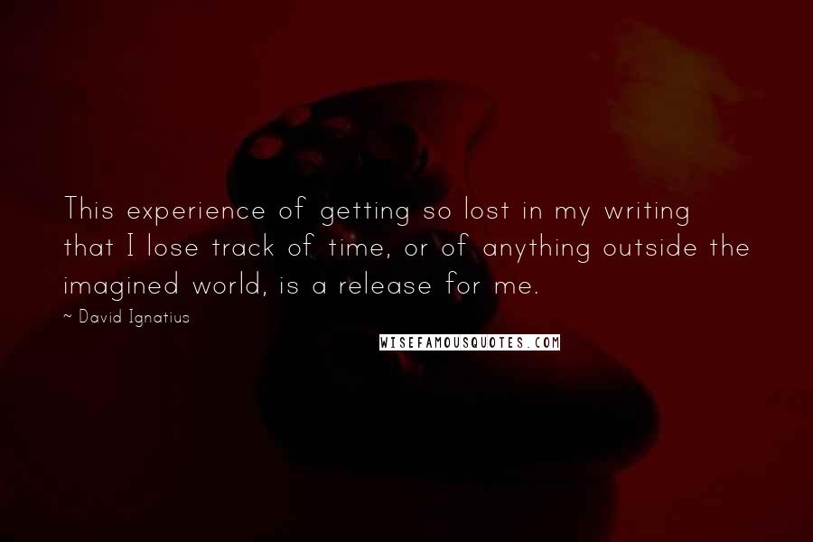 David Ignatius Quotes: This experience of getting so lost in my writing that I lose track of time, or of anything outside the imagined world, is a release for me.